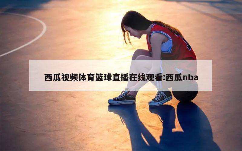 西瓜视频体育篮球直播在线观看:西瓜nba